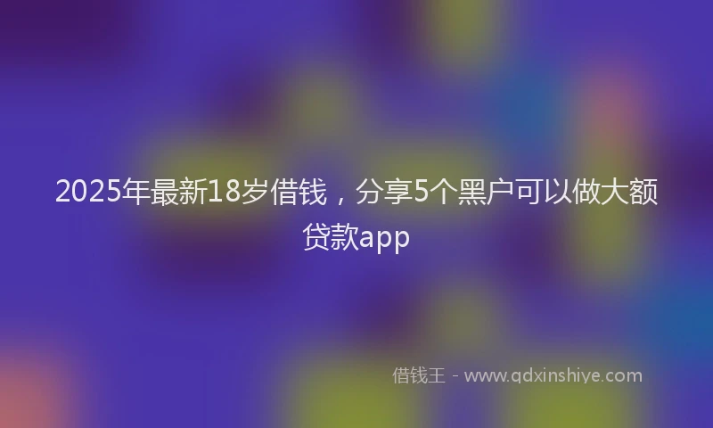 2025年最新18岁借钱，分享5个黑户可以做大额贷款app