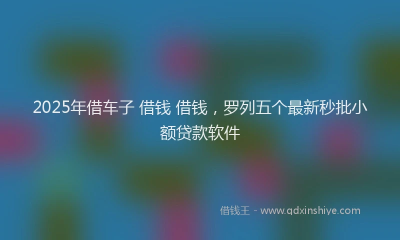 2025年借车子 借钱 借钱，罗列五个最新秒批小额贷款软件