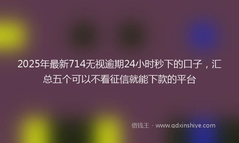 2025年最新714无视逾期24小时秒下的口子，汇总五个可以不看征信就能下款的平台