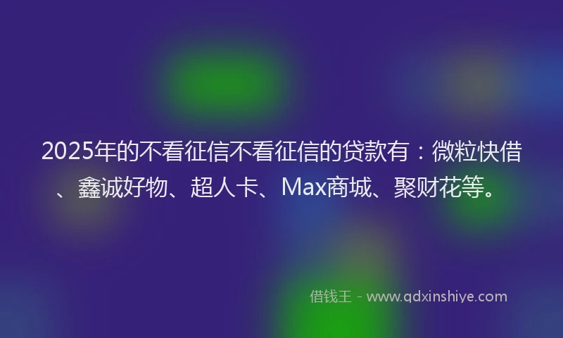 2025年的不看征信不看征信的贷款有：微粒快借、鑫诚好物、超人卡、Max商城、聚财花等。