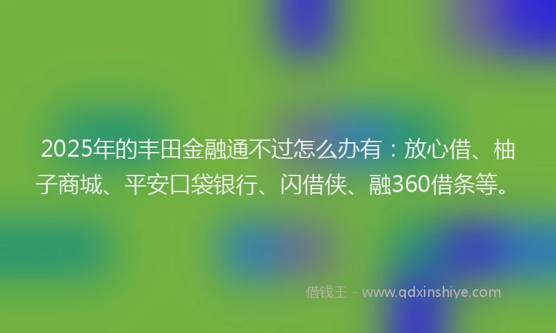 2025年的丰田金融通不过怎么办有：放心借、柚子商城、平安口袋银行、闪借侠、融360借条等。