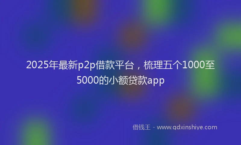 2025年最新p2p借款平台，梳理五个1000至5000的小额贷款app