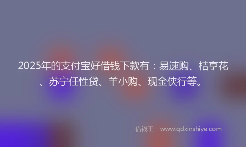 2025年的支付宝好借钱下款有：易速购、桔享花、苏宁任性贷、羊小购、现金侠行等。