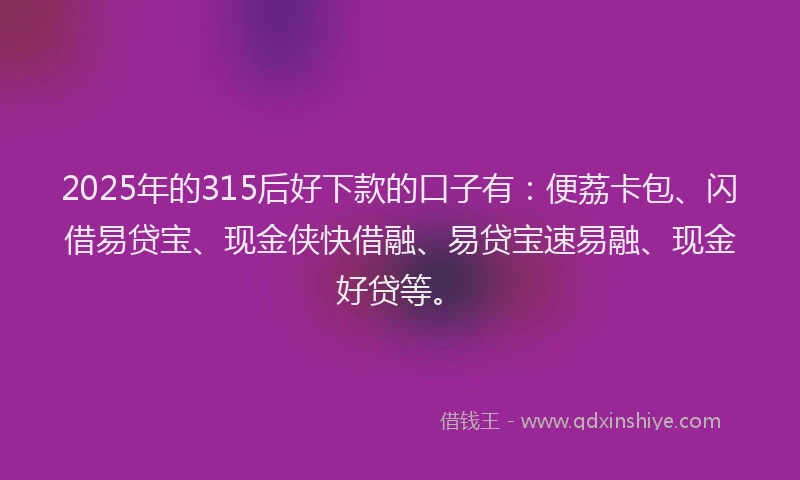 2025年的315后好下款的口子有：便荔卡包、闪借易贷宝、现金侠快借融、易贷宝速易融、现金好贷等。