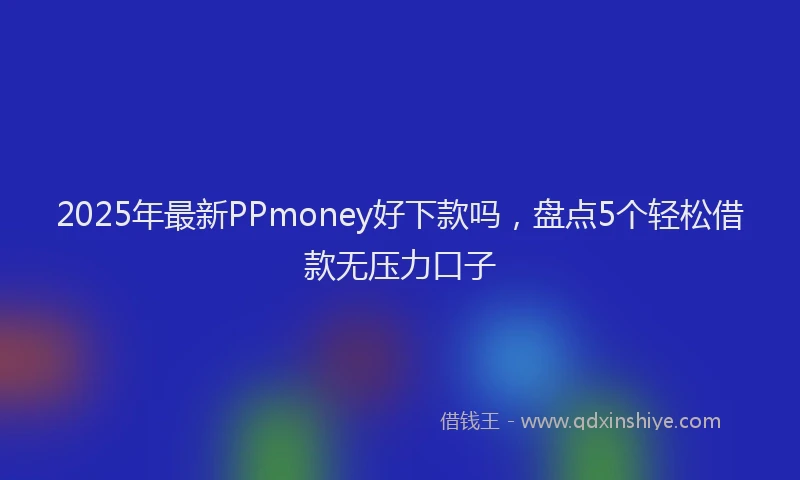 2025年最新PPmoney好下款吗，盘点5个轻松借款无压力口子