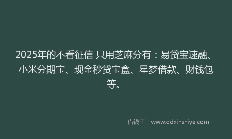 2025年的不看征信 只用芝麻分有：易贷宝速融、小米分期宝、现金秒贷宝盒、星梦借款、财钱包等。