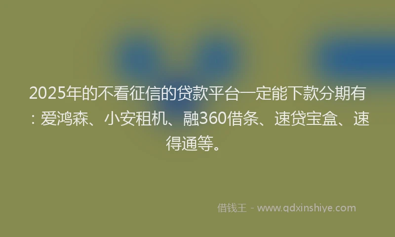 2025年的不看征信的贷款平台一定能下款分期有：爱鸿森、小安租机、融360借条、速贷宝盒、速得通等。