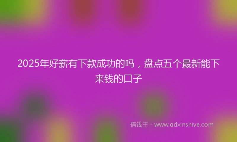2025年好薪有下款成功的吗，盘点五个最新能下来钱的口子