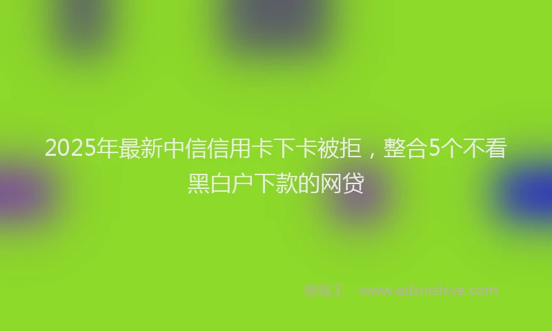 2025年最新中信信用卡下卡被拒，整合5个不看黑白户下款的网贷