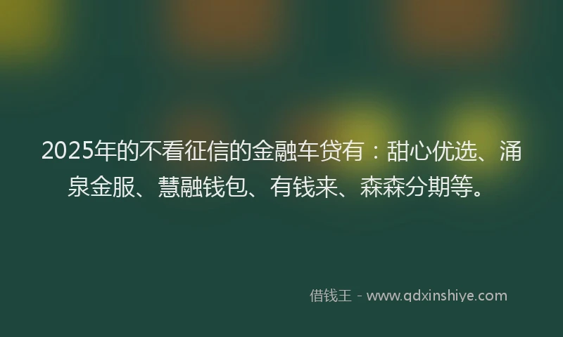 2025年的不看征信的金融车贷有：甜心优选、涌泉金服、慧融钱包、有钱来、森森分期等。