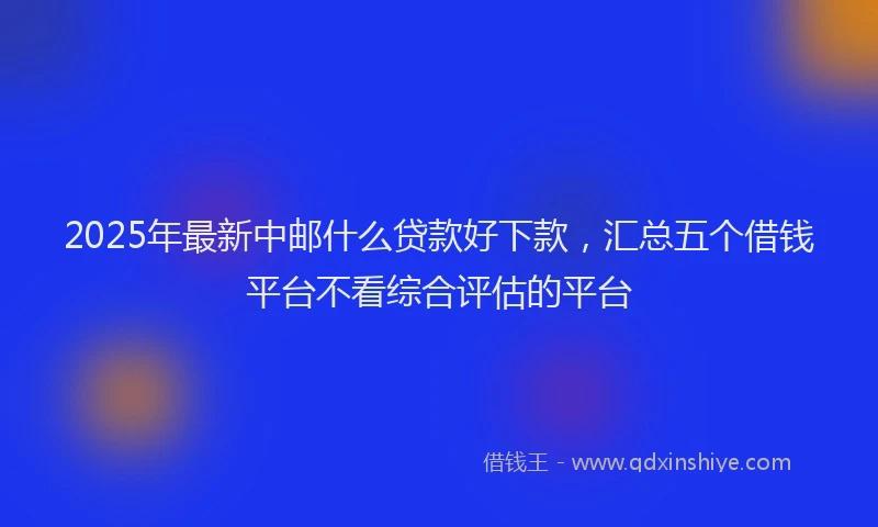 2025年最新中邮什么贷款好下款，汇总五个借钱平台不看综合评估的平台