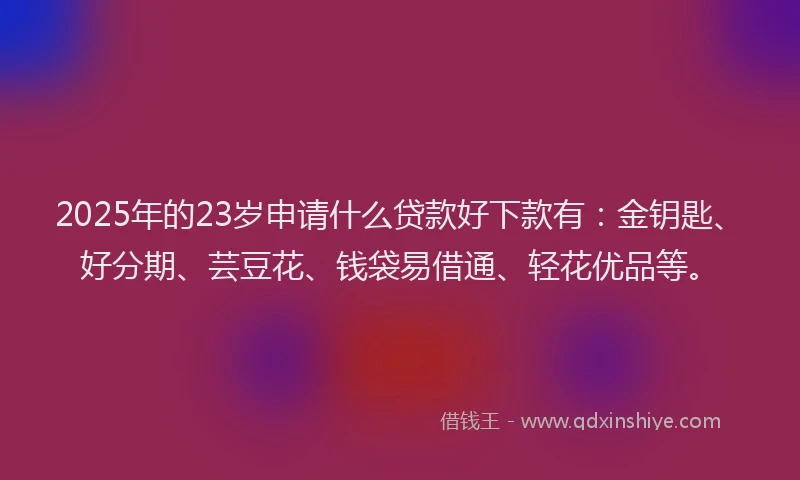 2025年的23岁申请什么贷款好下款有：金钥匙、好分期、芸豆花、钱袋易借通、轻花优品等。