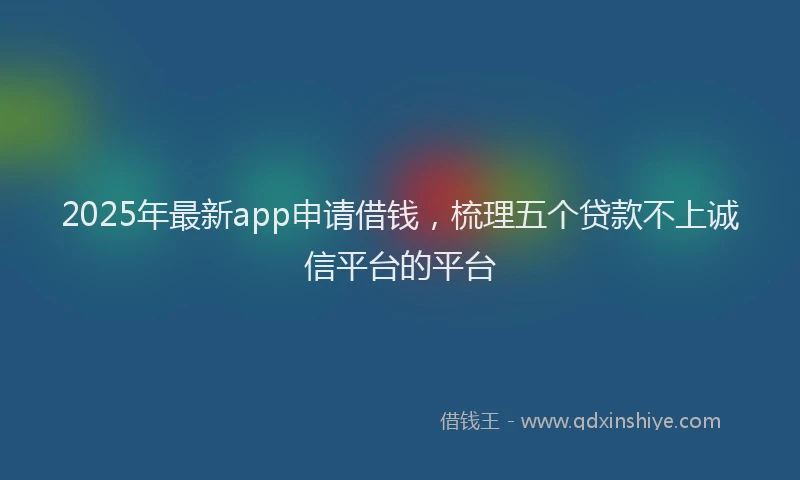 2025年最新app申请借钱，梳理五个贷款不上诚信平台的平台