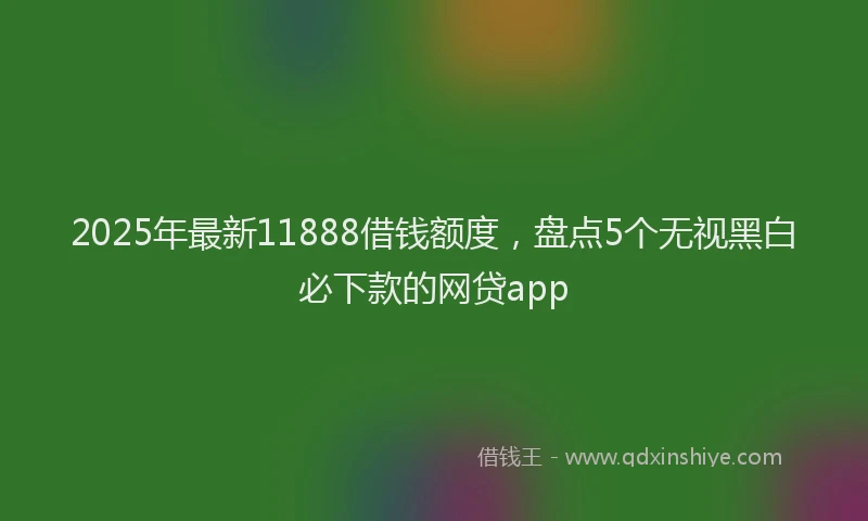 2025年最新11888借钱额度，盘点5个无视黑白必下款的网贷app