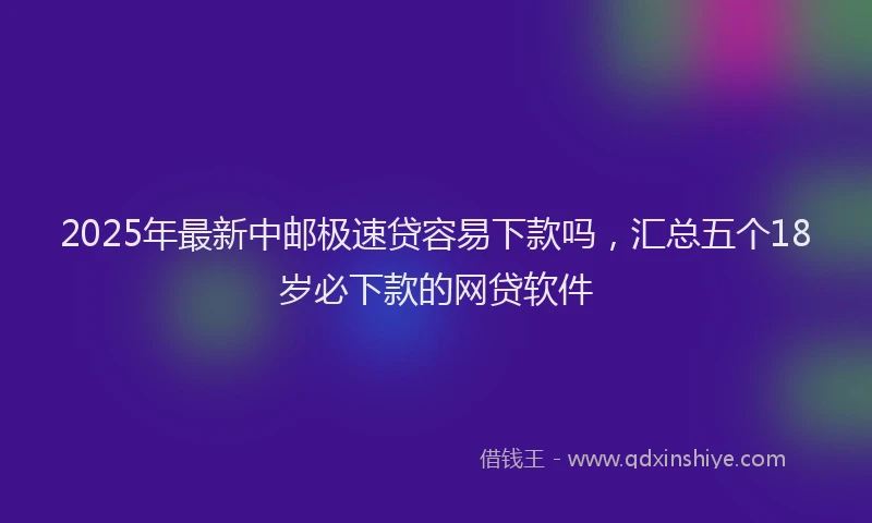 2025年最新中邮极速贷容易下款吗，汇总五个18岁必下款的网贷软件