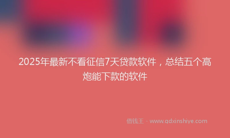 2025年最新不看征信7天贷款软件，总结五个高炮能下款的软件