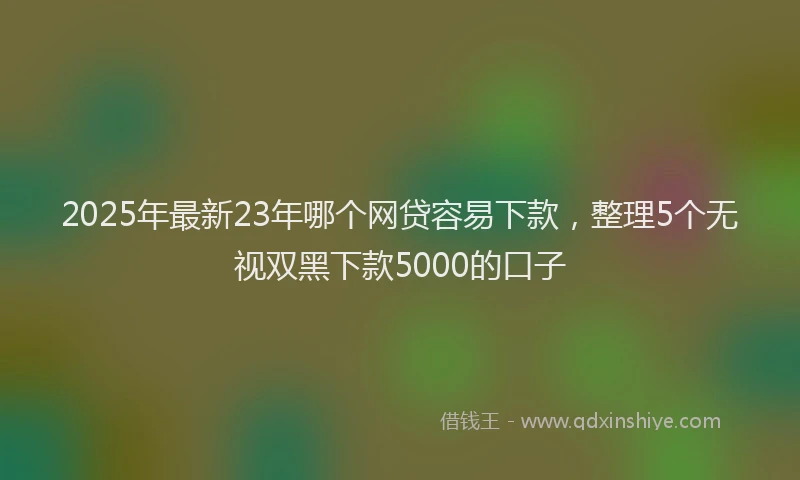 2025年最新23年哪个网贷容易下款，整理5个无视双黑下款5000的口子