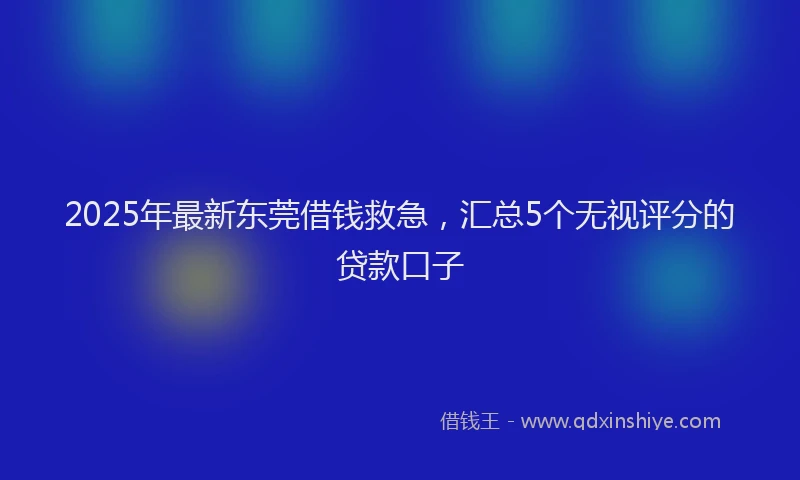 2025年最新东莞借钱救急，汇总5个无视评分的贷款口子