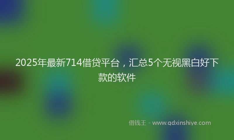 2025年最新714借贷平台，汇总5个无视黑白好下款的软件