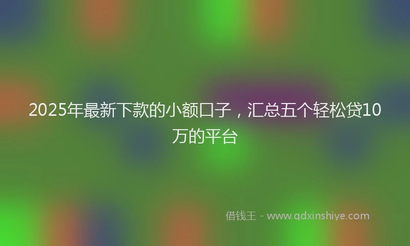 2025年最新下款的小额口子，汇总五个轻松贷10万的平台