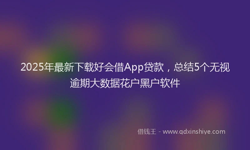 2025年最新下载好会借App贷款，总结5个无视逾期大数据花户黑户软件
