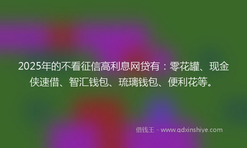 2025年的不看征信高利息网贷有：零花罐、现金侠速借、智汇钱包、琉璃钱包、便利花等。