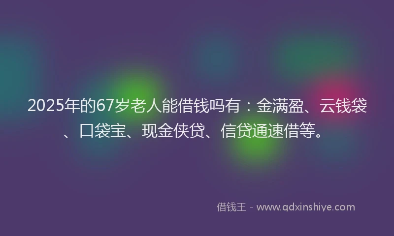 2025年的67岁老人能借钱吗有：金满盈、云钱袋、口袋宝、现金侠贷、信贷通速借等。