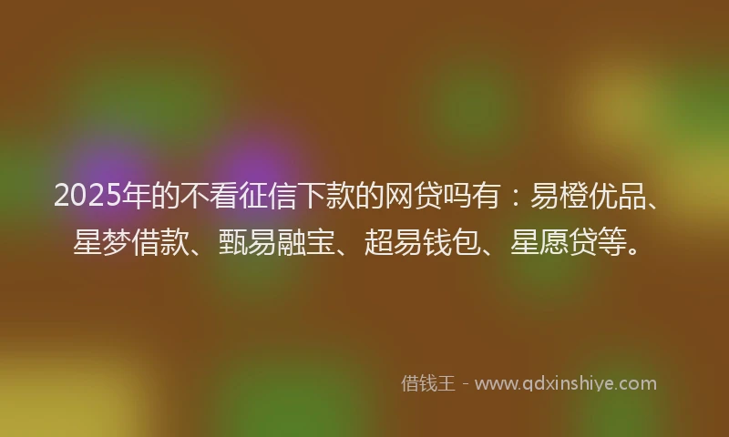 2025年的不看征信下款的网贷吗有：易橙优品、星梦借款、甄易融宝、超易钱包、星愿贷等。