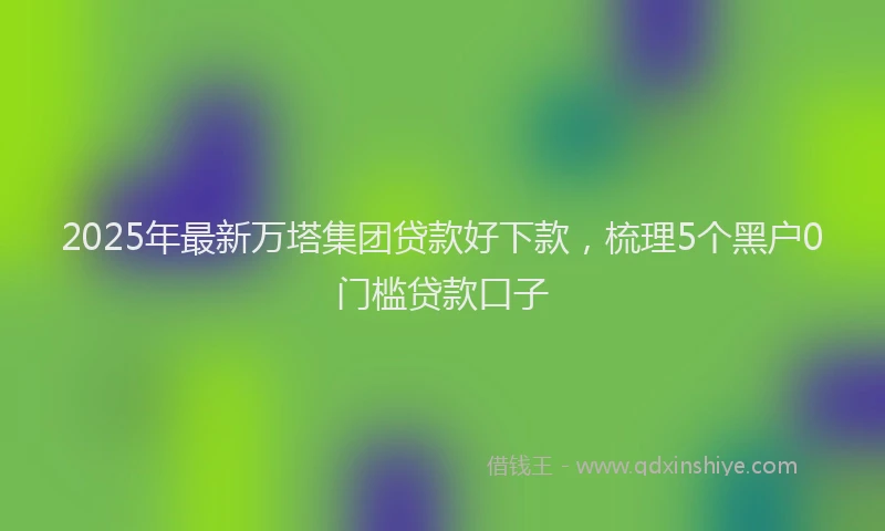 2025年最新万塔集团贷款好下款，梳理5个黑户0门槛贷款口子