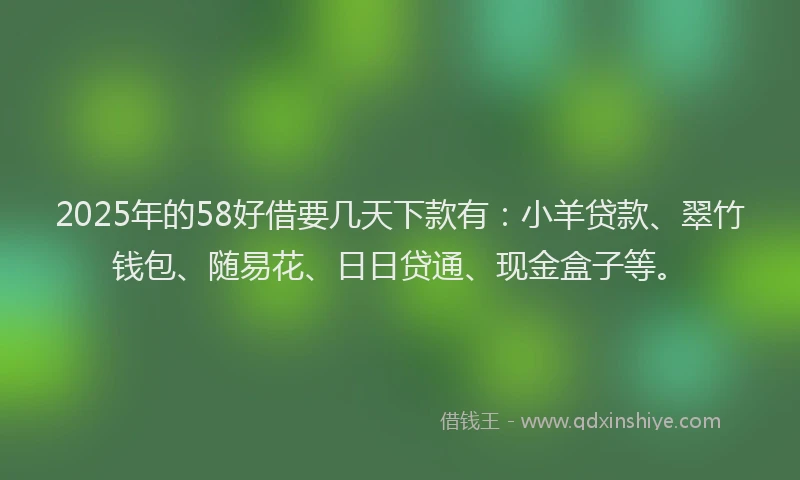 2025年的58好借要几天下款有：小羊贷款、翠竹钱包、随易花、日日贷通、现金盒子等。