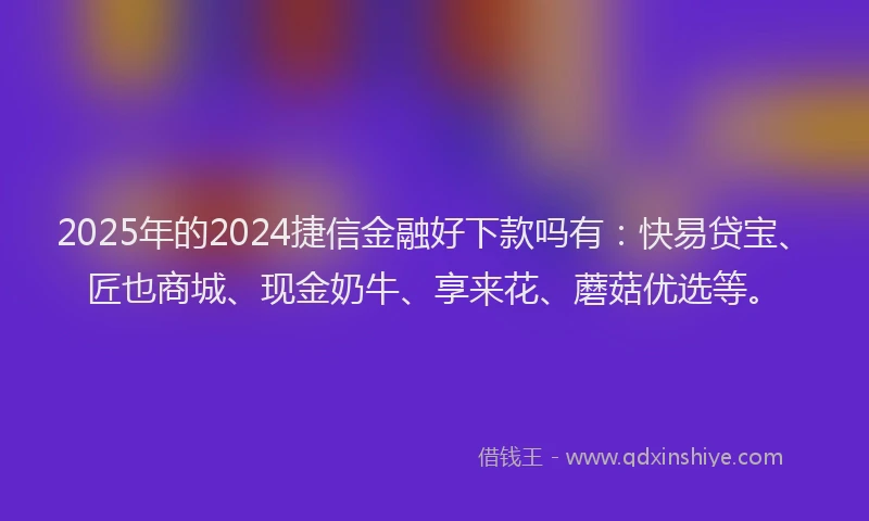 2025年的2024捷信金融好下款吗有：快易贷宝、匠也商城、现金奶牛、享来花、蘑菇优选等。