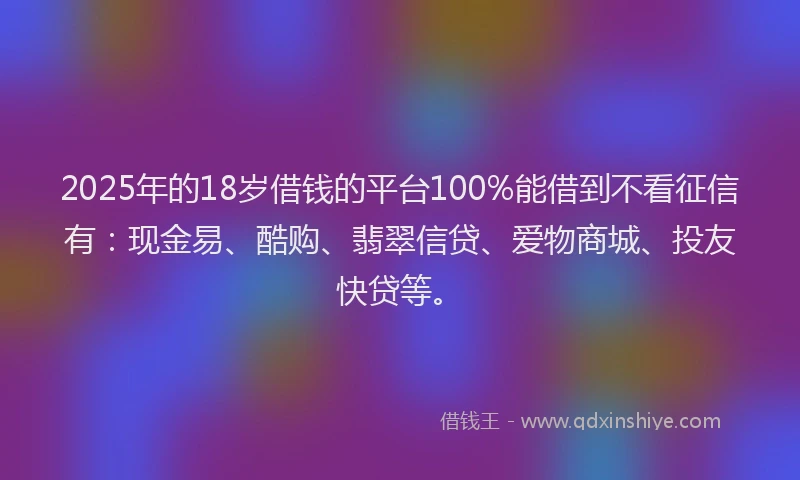 2025年的18岁借钱的平台100%能借到不看征信有：现金易、酷购、翡翠信贷、爱物商城、投友快贷等。