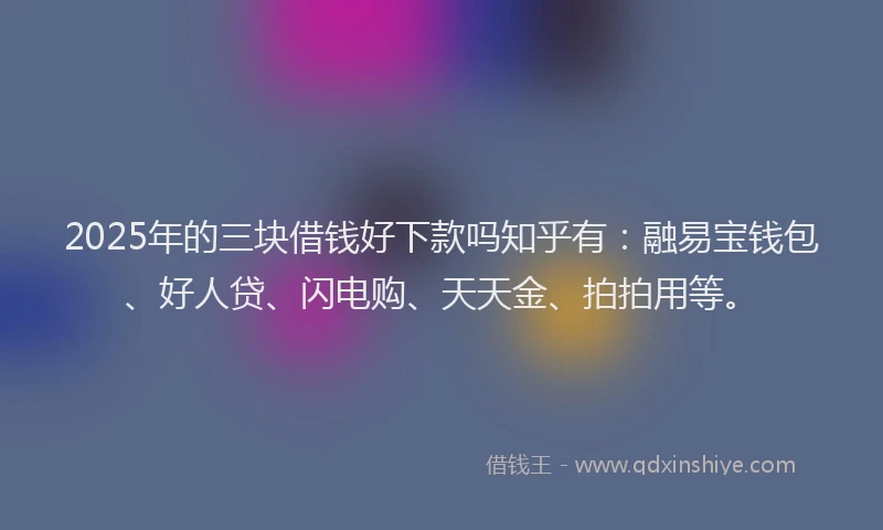 2025年的三块借钱好下款吗知乎有：融易宝钱包、好人贷、闪电购、天天金、拍拍用等。