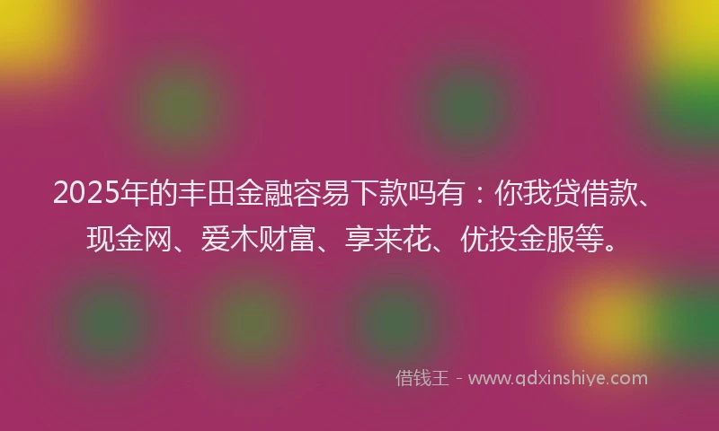 2025年的丰田金融容易下款吗有：你我贷借款、现金网、爱木财富、享来花、优投金服等。