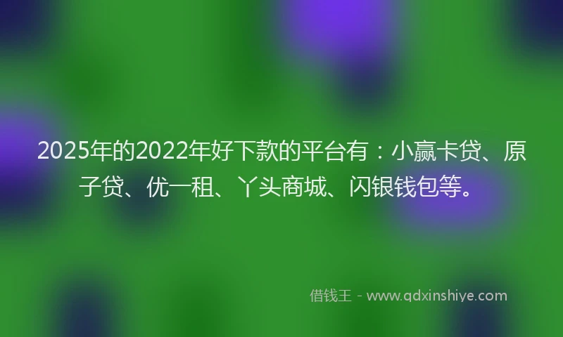 2025年的2022年好下款的平台有：小赢卡贷、原子贷、优一租、丫头商城、闪银钱包等。