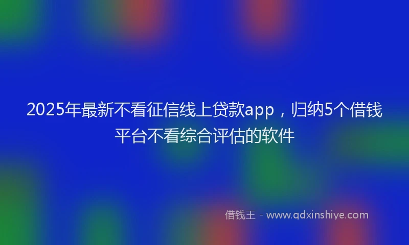 2025年最新不看征信线上贷款app，归纳5个借钱平台不看综合评估的软件
