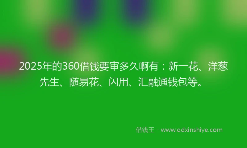 2025年的360借钱要审多久啊有：新一花、洋葱先生、随易花、闪用、汇融通钱包等。