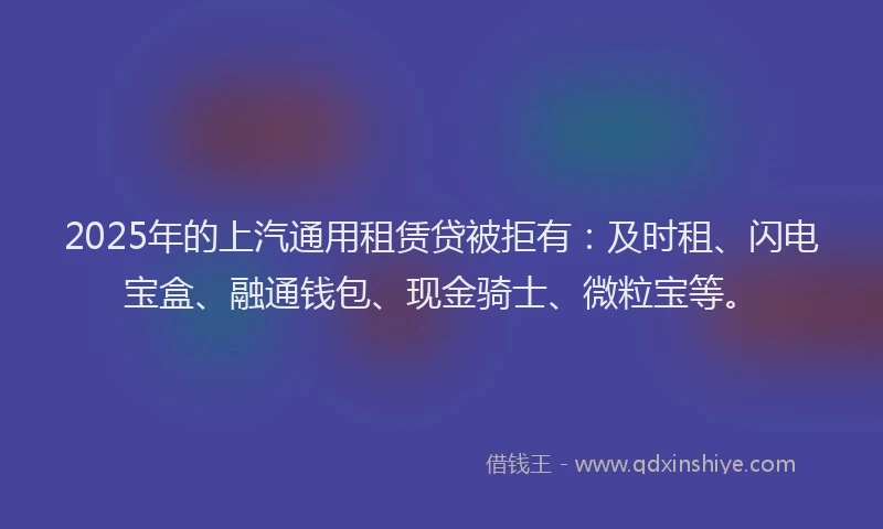 2025年的上汽通用租赁贷被拒有：及时租、闪电宝盒、融通钱包、现金骑士、微粒宝等。