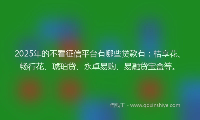 2025年的不看征信平台有哪些贷款有:桔享花、畅行花、琥珀贷、永卓易购、易融贷宝盒等。