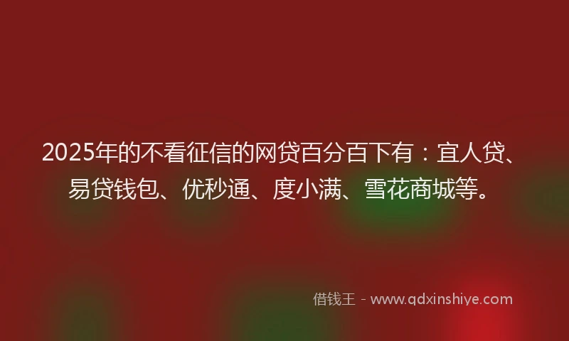 2025年的不看征信的网贷百分百下有：宜人贷、易贷钱包、优秒通、度小满、雪花商城等。