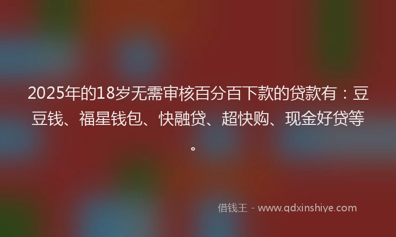 2025年的18岁无需审核百分百下款的贷款有：豆豆钱、福星钱包、快融贷、超快购、现金好贷等。