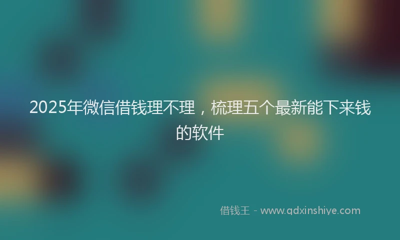 2025年微信借钱理不理，梳理五个最新能下来钱的软件