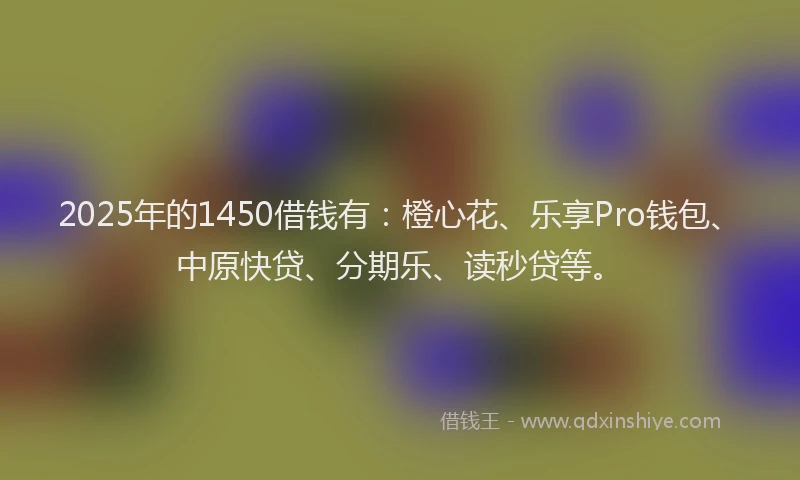 2025年的1450借钱有：橙心花、乐享Pro钱包、中原快贷、分期乐、读秒贷等。