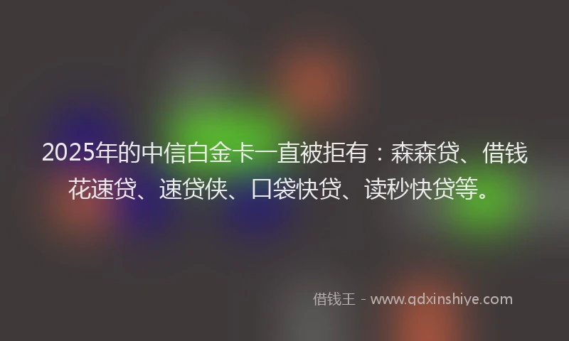 2025年的中信白金卡一直被拒有：森森贷、借钱花速贷、速贷侠、口袋快贷、读秒快贷等。