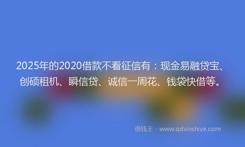 2025年的2020借款不看征信有：现金易融贷宝、创硕租机、瞬信贷、诚信一周花、钱袋快借等。