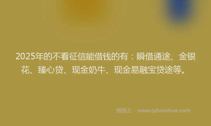 2025年的不看征信能借钱的有：瞬借通途、金银花、臻心贷、现金奶牛、现金易融宝贷途等。