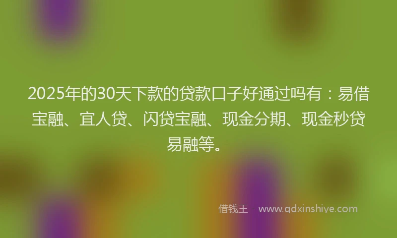 2025年的30天下款的贷款口子好通过吗有：易借宝融、宜人贷、闪贷宝融、现金分期、现金秒贷易融等。