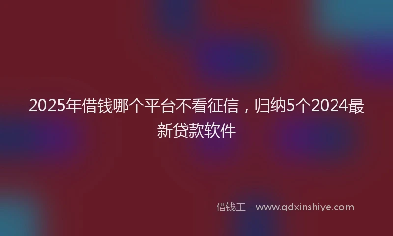 2025年借钱哪个平台不看征信，归纳5个2024最新贷款软件