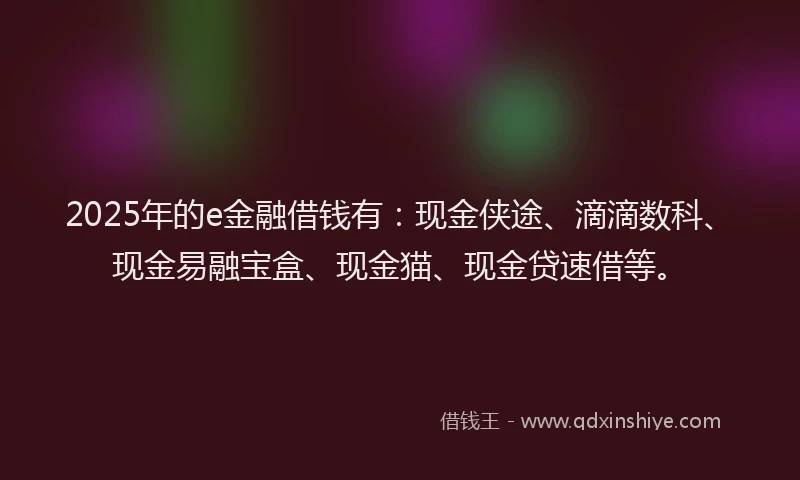 2025年的e金融借钱有：现金侠途、滴滴数科、现金易融宝盒、现金猫、现金贷速借等。