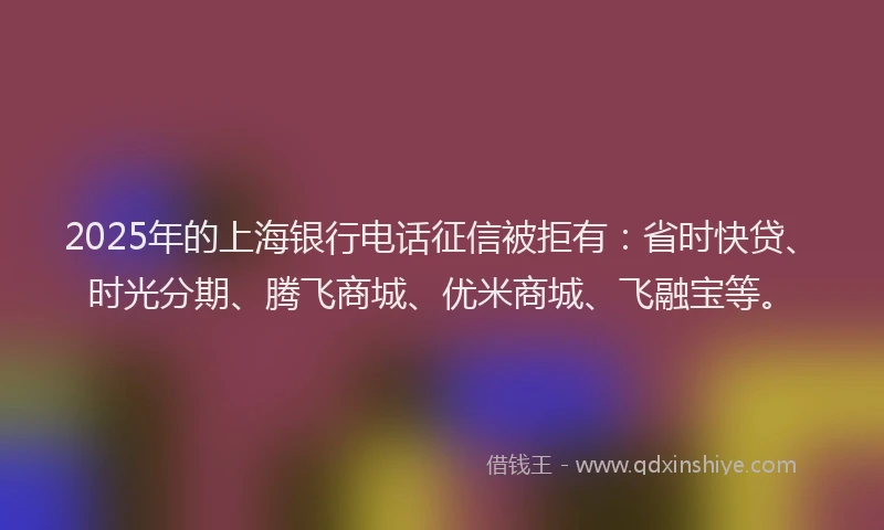 2025年的上海银行电话征信被拒有：省时快贷、时光分期、腾飞商城、优米商城、飞融宝等。